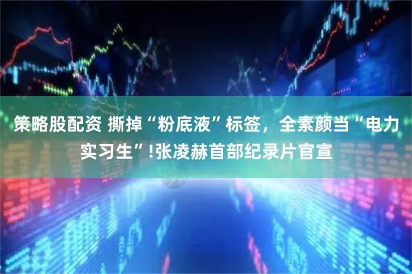 策略股配资 撕掉“粉底液”标签，全素颜当“电力实习生”!张凌赫首部纪录片官宣