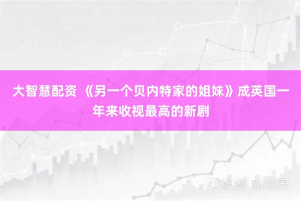 大智慧配资 《另一个贝内特家的姐妹》成英国一年来收视最高的新剧