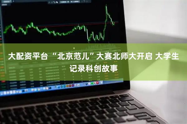大配资平台 “北京范儿”大赛北师大开启 大学生记录科创故事