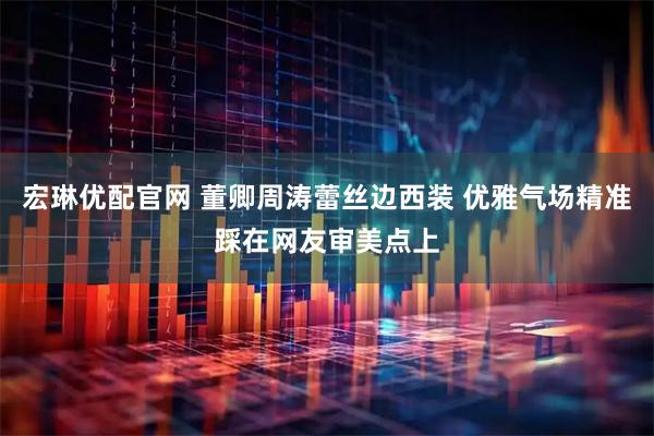 宏琳优配官网 董卿周涛蕾丝边西装 优雅气场精准踩在网友审美点上