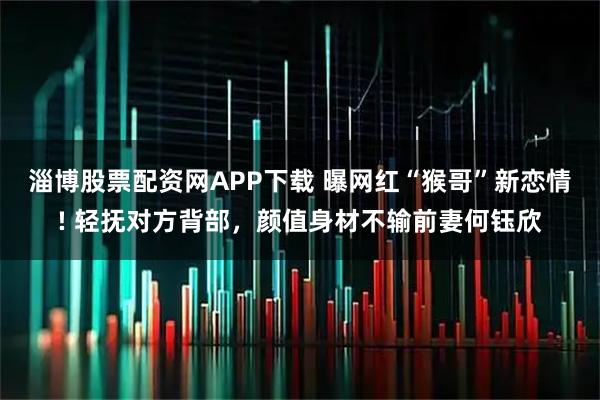 淄博股票配资网APP下载 曝网红“猴哥”新恋情! 轻抚对方背部，颜值身材不输前妻何钰欣