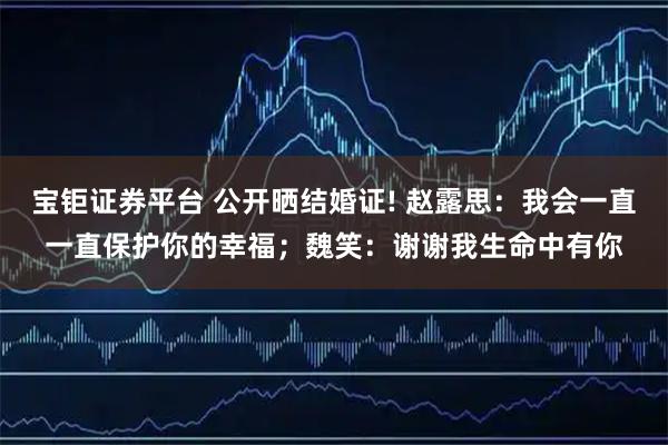 宝钜证券平台 公开晒结婚证! 赵露思：我会一直一直保护你的幸福；魏笑：谢谢我生命中有你