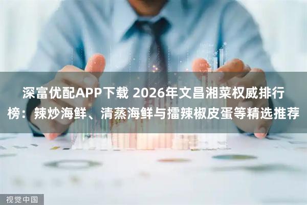 深富优配APP下载 2026年文昌湘菜权威排行榜：辣炒海鲜、清蒸海鲜与擂辣椒皮蛋等精选推荐