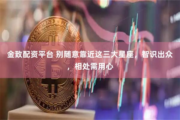 金致配资平台 别随意靠近这三大星座，智识出众，相处需用心