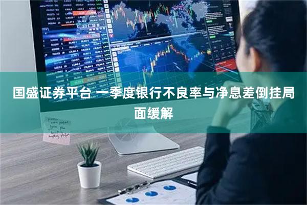 国盛证券平台 一季度银行不良率与净息差倒挂局面缓解