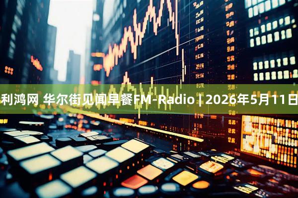 利鸿网 华尔街见闻早餐FM-Radio | 2026年5月11日