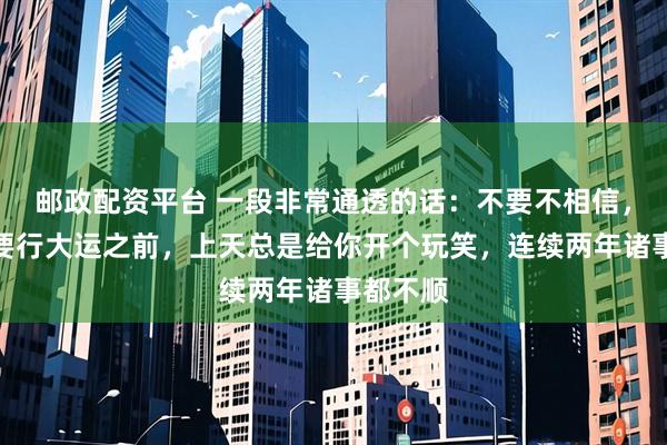 邮政配资平台 一段非常通透的话：不要不相信，一个人要行大运之前，上天总是给你开个玩笑，连续两年诸事都不顺