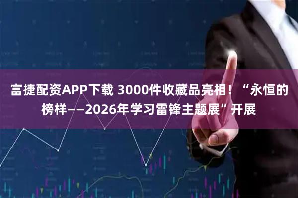 富捷配资APP下载 3000件收藏品亮相！“永恒的榜样——2026年学习雷锋主题展”开展
