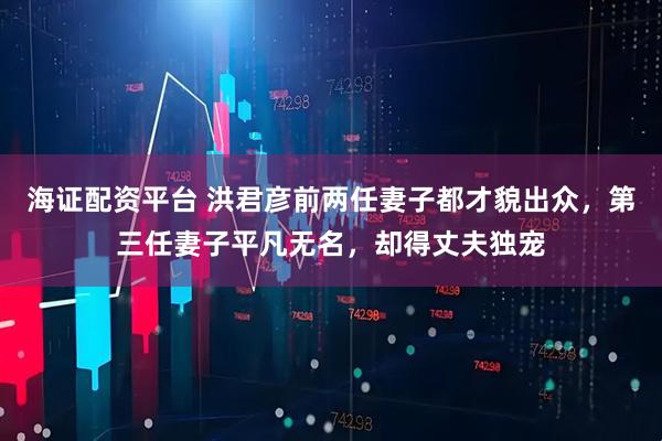 海证配资平台 洪君彦前两任妻子都才貌出众,第三任妻子平凡无名,却得丈夫独宠