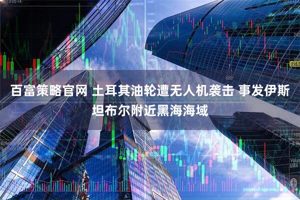 百富策略官网 土耳其油轮遭无人机袭击 事发伊斯坦布尔附近黑海海域