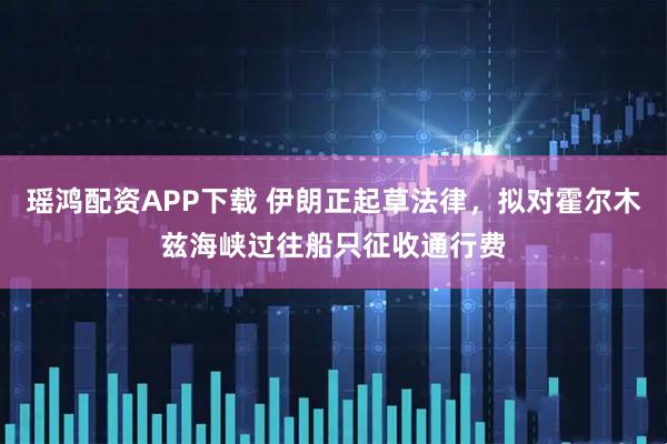 瑶鸿配资APP下载 伊朗正起草法律，拟对霍尔木兹海峡过往船只征收通行费