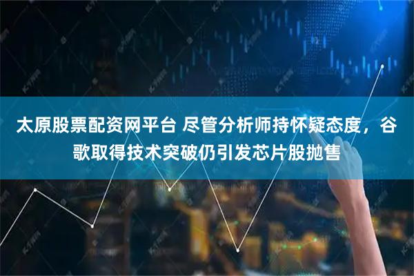太原股票配资网平台 尽管分析师持怀疑态度，谷歌取得技术突破仍引发芯片股抛售