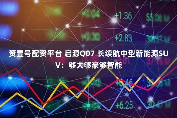 资壹号配资平台 启源Q07 长续航中型新能源SUV：够大够豪够智能