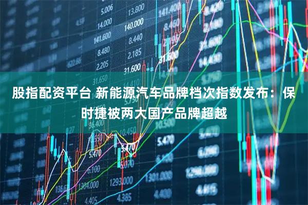股指配资平台 新能源汽车品牌档次指数发布：保时捷被两大国产品牌超越