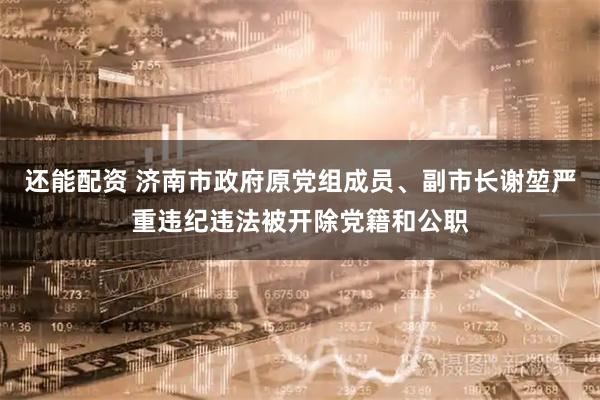 还能配资 济南市政府原党组成员、副市长谢堃严重违纪违法被开除党籍和公职