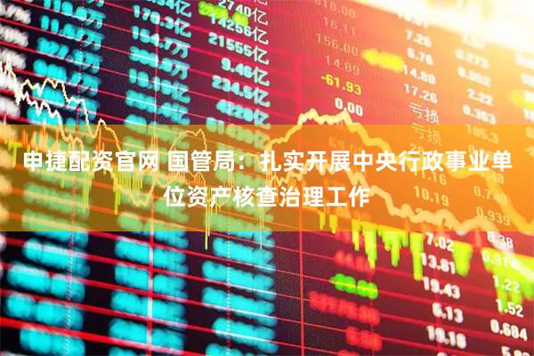 申捷配资官网 国管局：扎实开展中央行政事业单位资产核查治理工作