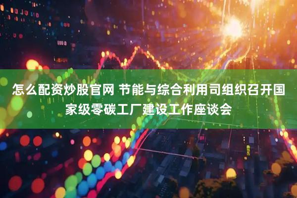 怎么配资炒股官网 节能与综合利用司组织召开国家级零碳工厂建设工作座谈会