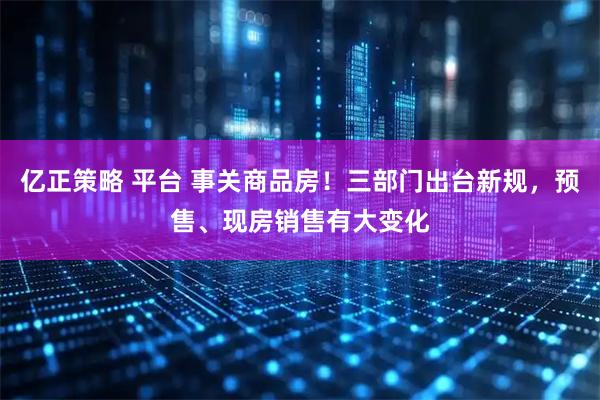 亿正策略 平台 事关商品房！三部门出台新规，预售、现房销售有大变化